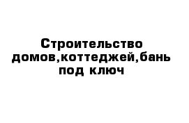 Строительство домов,коттеджей,бань под ключ